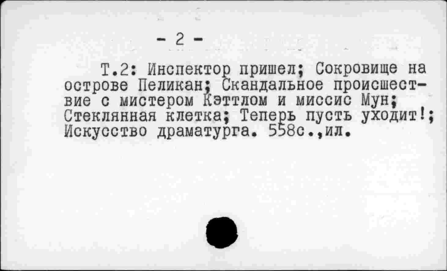 ﻿- 2 -
Т.2: Инспектор пришел; Сокровище на острове Пеликан; Скандальное происшествие с мистером Кэттлом и миссис Мун; Стеклянная клетка; Теперь пусть уходит!; Искусство драматурга. 558с.,ил.